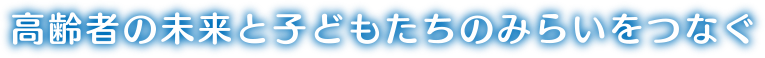 高齢者の未来と子どもたちのみらいをつなぐ